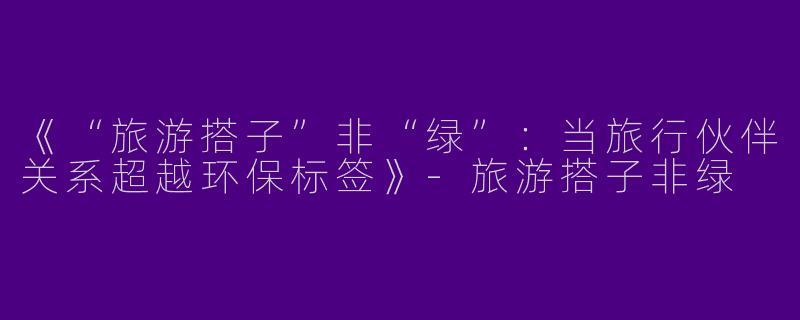 《“旅游搭子”非“绿”：当旅行伙伴关系超越环保标签》-旅游搭子非绿