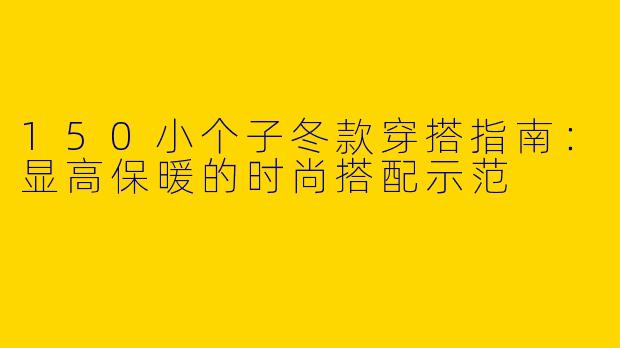 150小个子冬款穿搭指南：显高保暖的时尚搭配示范