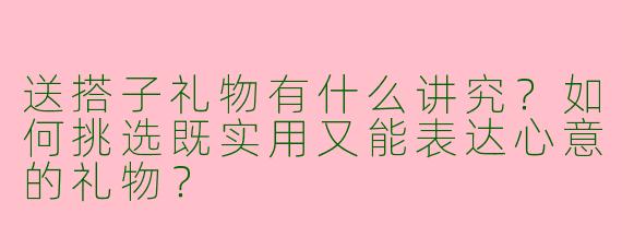送搭子礼物有什么讲究？如何挑选既实用又能表达心意的礼物？