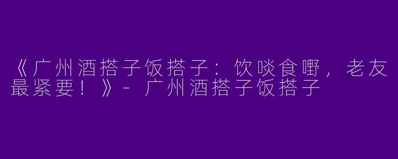 《广州酒搭子饭搭子：饮啖食嘢，老友最紧要！》-广州酒搭子饭搭子