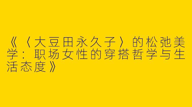《〈大豆田永久子〉的松弛美学：职场女性的穿搭哲学与生活态度》