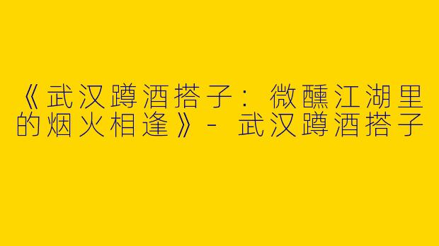 《武汉蹲酒搭子：微醺江湖里的烟火相逢》-武汉蹲酒搭子
