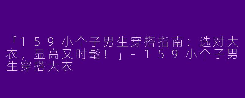 「159小个子男生穿搭指南：选对大衣，显高又时髦！」-159小个子男生穿搭大衣
