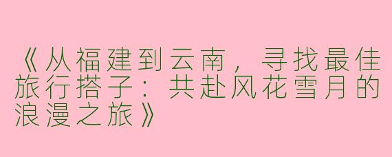 《从福建到云南，寻找最佳旅行搭子：共赴风花雪月的浪漫之旅》