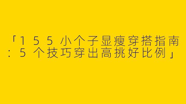 「155小个子显瘦穿搭指南：5个技巧穿出高挑好比例」