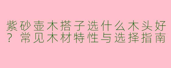 紫砂壶木搭子选什么木头好？常见木材特性与选择指南