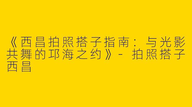 《西昌拍照搭子指南：与光影共舞的邛海之约》-拍照搭子西昌