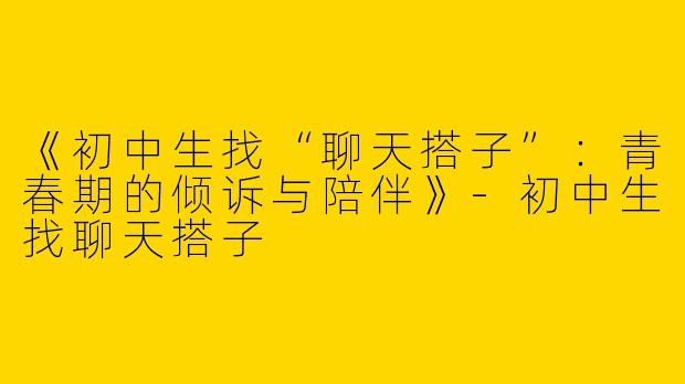 《初中生找“聊天搭子”：青春期的倾诉与陪伴》-初中生找聊天搭子