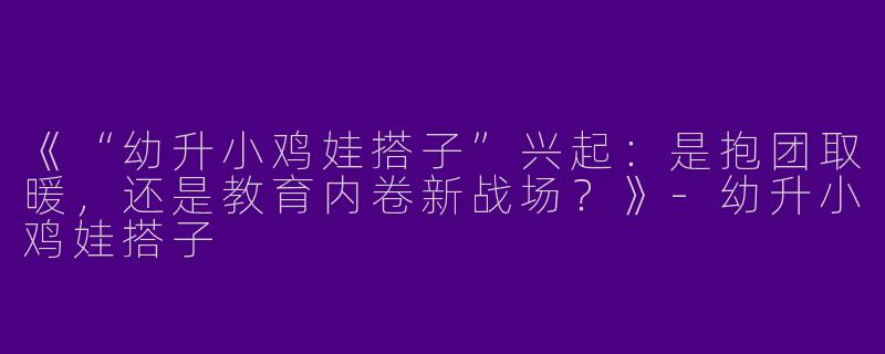 《“幼升小鸡娃搭子”兴起：是抱团取暖，还是教育内卷新战场？》