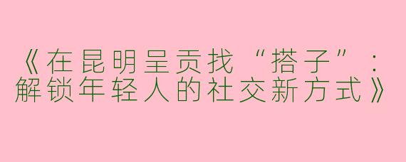 《在昆明呈贡找“搭子”：解锁年轻人的社交新方式》