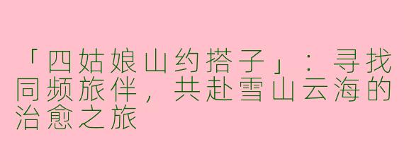 「四姑娘山约搭子」：寻找同频旅伴，共赴雪山云海的治愈之旅