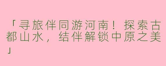 「寻旅伴同游河南！探索古都山水，结伴解锁中原之美」