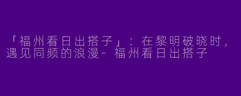 「福州看日出搭子」：在黎明破晓时，遇见同频的浪漫-福州看日出搭子