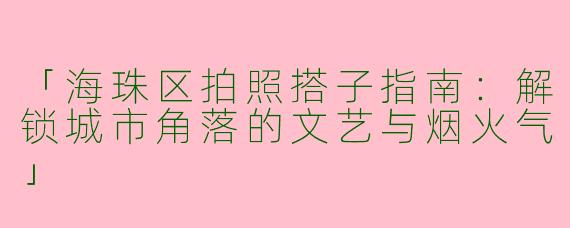 「海珠区拍照搭子指南：解锁城市角落的文艺与烟火气」