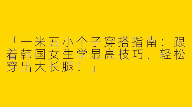 「一米五小个子穿搭指南：跟着韩国女生学显高技巧，轻松穿出大长腿！」