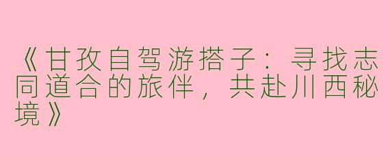 《甘孜自驾游搭子：寻找志同道合的旅伴，共赴川西秘境》