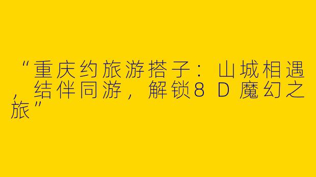“重庆约旅游搭子：山城相遇，结伴同游，解锁8D魔幻之旅”