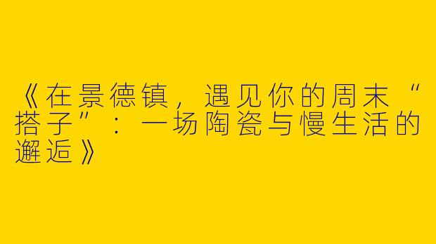 《在景德镇，遇见你的周末“搭子”：一场陶瓷与慢生活的邂逅》