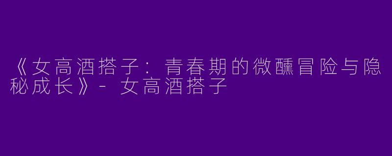 《女高酒搭子：青春期的微醺冒险与隐秘成长》-女高酒搭子