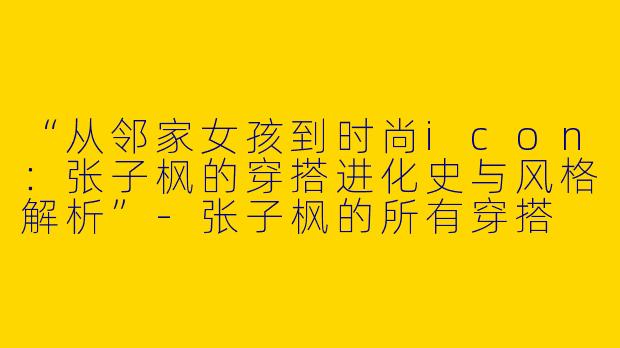 “从邻家女孩到时尚icon：张子枫的穿搭进化史与风格解析”-张子枫的所有穿搭