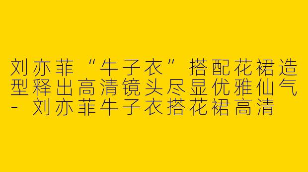 刘亦菲“牛子衣”搭配花裙造型释出高清镜头尽显优雅仙气-刘亦菲牛子衣搭花裙高清