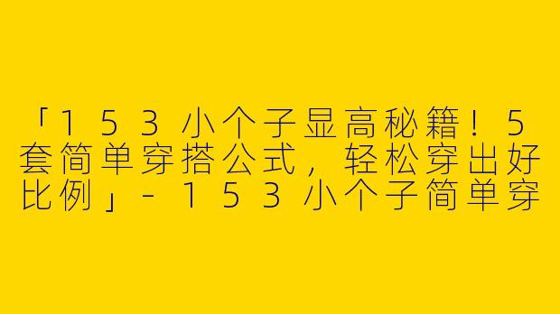 「153小个子显高秘籍！5套简单穿搭公式，轻松穿出好比例」
