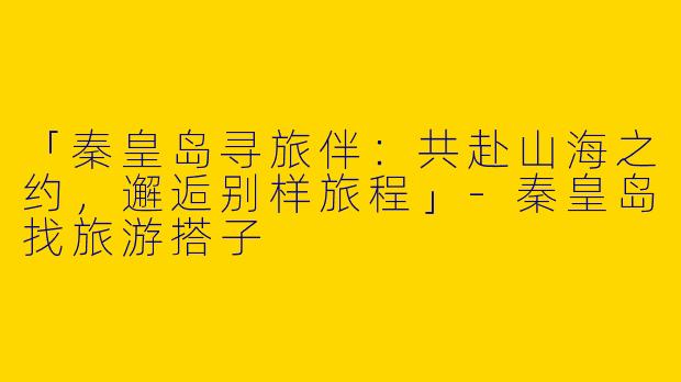 「秦皇岛寻旅伴：共赴山海之约，邂逅别样旅程」-秦皇岛找旅游搭子