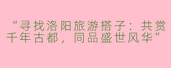 “寻找洛阳旅游搭子：共赏千年古都，同品盛世风华”