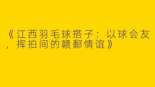 《江西羽毛球搭子：以球会友，挥拍间的赣鄱情谊》