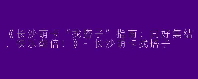 《长沙萌卡“找搭子”指南：同好集结，快乐翻倍！》-长沙萌卡找搭子