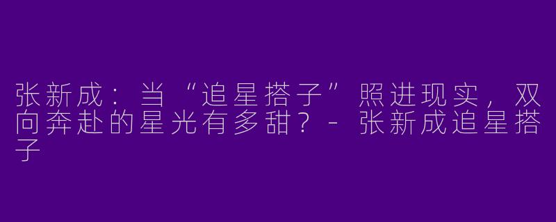 张新成：当“追星搭子”照进现实，双向奔赴的星光有多甜？-张新成追星搭子