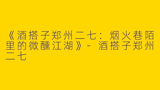 《酒搭子郑州二七：烟火巷陌里的微醺江湖》-酒搭子郑州二七