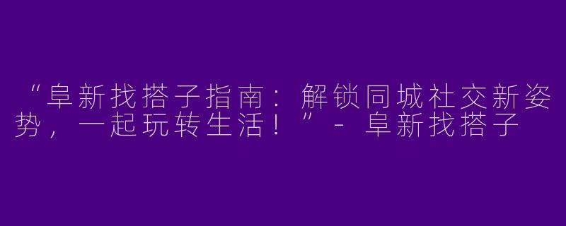 “阜新找搭子指南：解锁同城社交新姿势，一起玩转生活！”-阜新找搭子