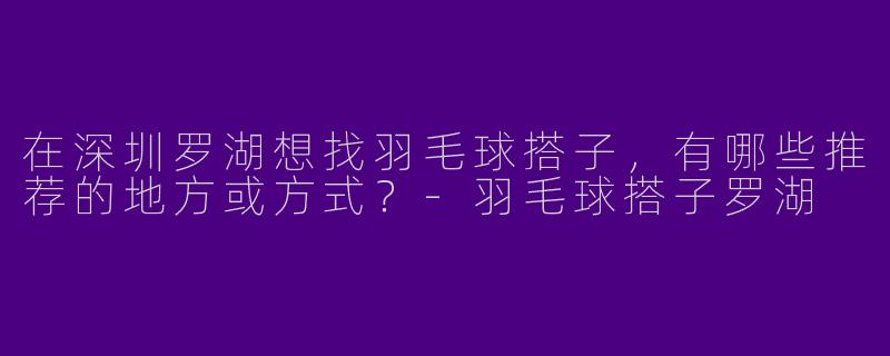在深圳罗湖想找羽毛球搭子，有哪些推荐的地方或方式？-羽毛球搭子罗湖