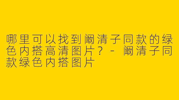 哪里可以找到阚清子同款的绿色内搭高清图片？-阚清子同款绿色内搭图片