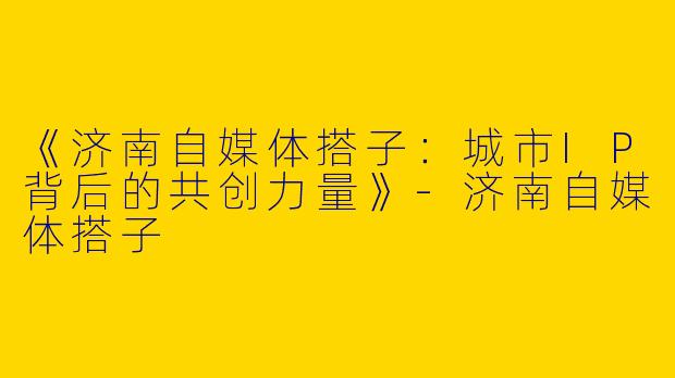 《济南自媒体搭子：城市IP背后的共创力量》-济南自媒体搭子