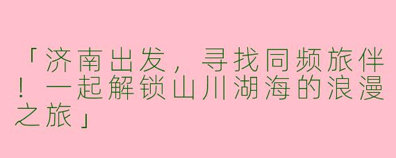 「济南出发，寻找同频旅伴！一起解锁山川湖海的浪漫之旅」