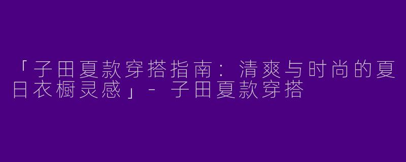 「子田夏款穿搭指南：清爽与时尚的夏日衣橱灵感」-子田夏款穿搭