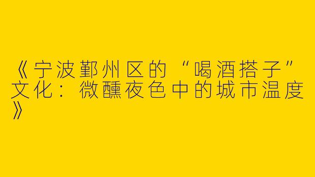 《宁波鄞州区的“喝酒搭子”文化：微醺夜色中的城市温度》