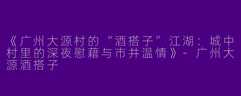 《广州大源村的“酒搭子”江湖：城中村里的深夜慰藉与市井温情》-广州大源酒搭子