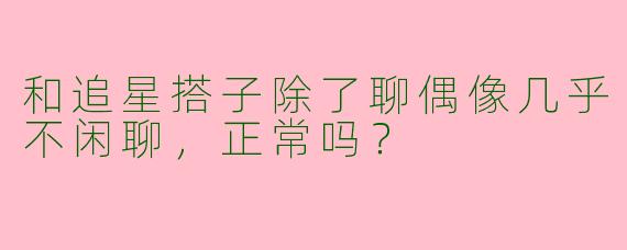 和追星搭子除了聊偶像几乎不闲聊，正常吗？