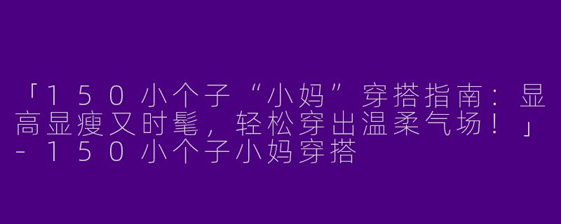 「150小个子“小妈”穿搭指南：显高显瘦又时髦，轻松穿出温柔气场！」-150小个子小妈穿搭