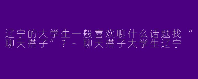 辽宁的大学生一般喜欢聊什么话题找“聊天搭子”？-聊天搭子大学生辽宁