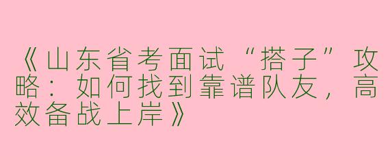 《山东省考面试“搭子”攻略：如何找到靠谱队友，高效备战上岸》