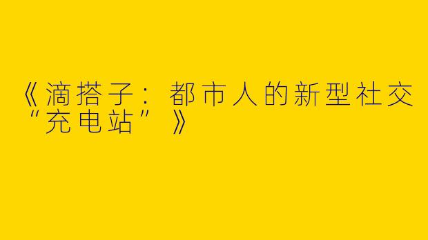 《滴搭子：都市人的新型社交“充电站”》