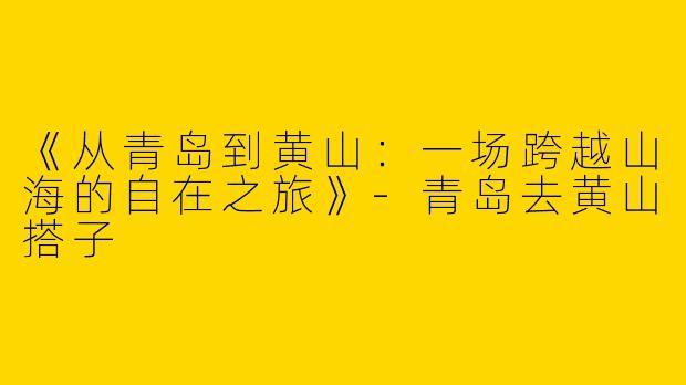 《从青岛到黄山：一场跨越山海的自在之旅》-青岛去黄山搭子