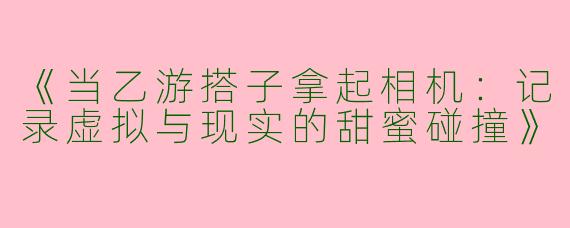 《当乙游搭子拿起相机：记录虚拟与现实的甜蜜碰撞》