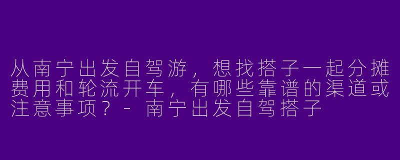从南宁出发自驾游，想找搭子一起分摊费用和轮流开车，有哪些靠谱的渠道或注意事项？-南宁出发自驾搭子