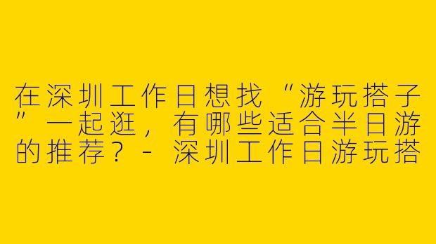在深圳工作日想找“游玩搭子”一起逛，有哪些适合半日游的推荐？-深圳工作日游玩搭子