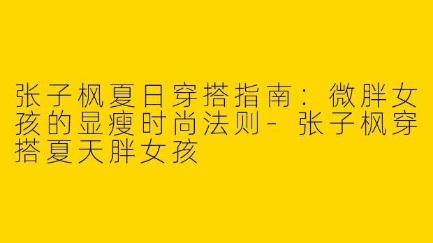 张子枫夏日穿搭指南：微胖女孩的显瘦时尚法则-张子枫穿搭夏天胖女孩